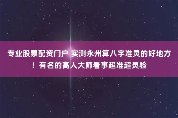 专业股票配资门户 实测永州算八字准灵的好地方！有名的高人大师看事超准超灵验