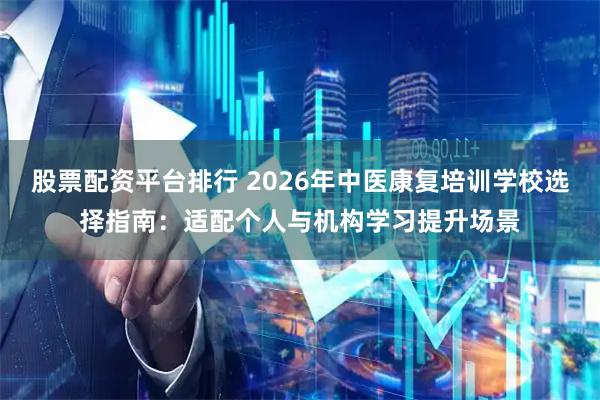股票配资平台排行 2026年中医康复培训学校选择指南：适配个人与机构学习提升场景