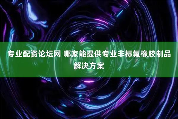 专业配资论坛网 哪家能提供专业非标氟橡胶制品解决方案
