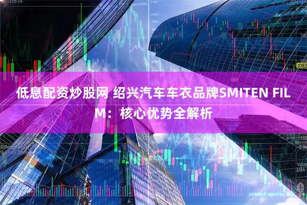 低息配资炒股网 绍兴汽车车衣品牌SMITEN FILM：核心优势全解析