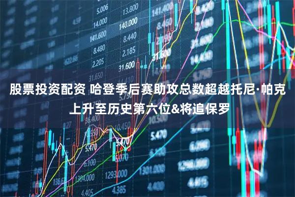 股票投资配资 哈登季后赛助攻总数超越托尼·帕克 上升至历史第六位&将追保罗