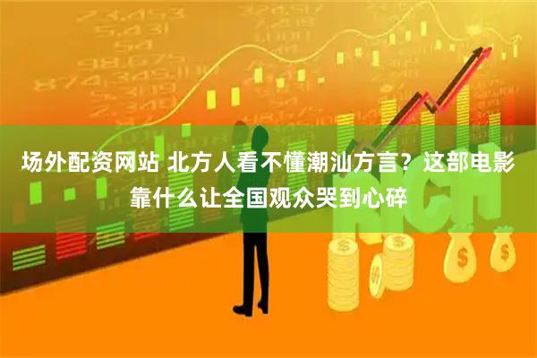 场外配资网站 北方人看不懂潮汕方言？这部电影靠什么让全国观众哭到心碎