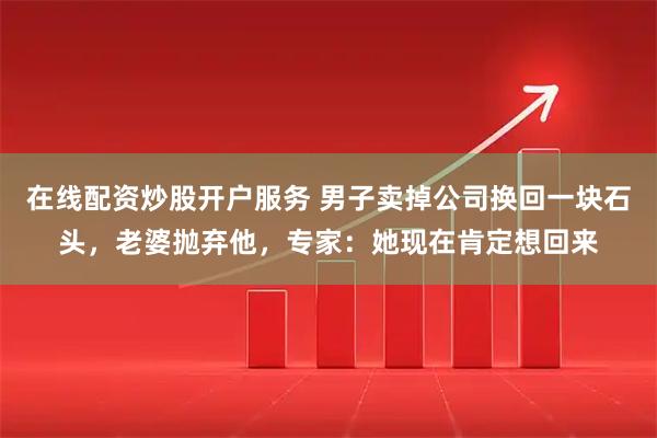 在线配资炒股开户服务 男子卖掉公司换回一块石头，老婆抛弃他，专家：她现在肯定想回来