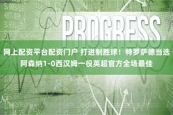 网上配资平台配资门户 打进制胜球！特罗萨德当选阿森纳1-0西汉姆一役英超官方全场最佳