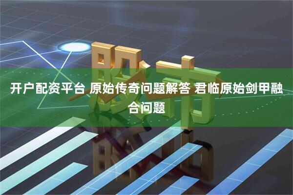 开户配资平台 原始传奇问题解答 君临原始剑甲融合问题