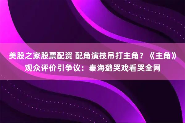 美股之家股票配资 配角演技吊打主角？《主角》观众评价引争议：秦海璐哭戏看哭全网