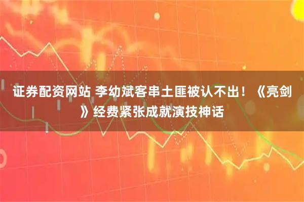 证券配资网站 李幼斌客串土匪被认不出！《亮剑》经费紧张成就演技神话
