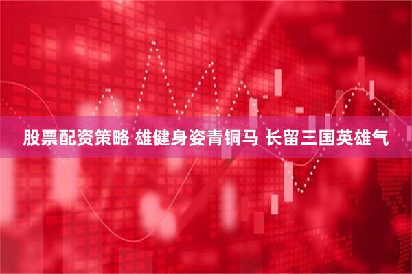 股票配资策略 雄健身姿青铜马 长留三国英雄气