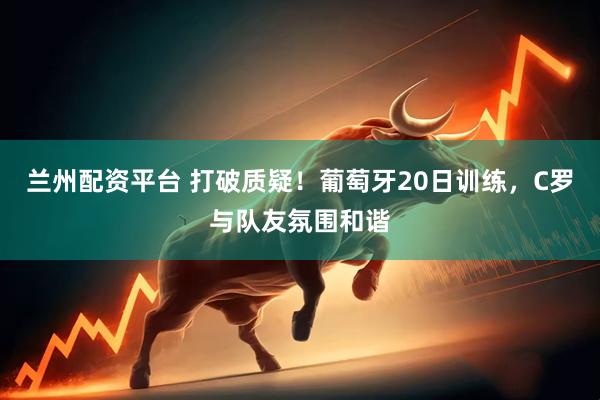 兰州配资平台 打破质疑!葡萄牙20日训练,C罗与队友氛围和谐