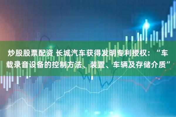 炒股股票配资 长城汽车获得发明专利授权：“车载录音设备的控制方法、装置、车辆及存储介质”