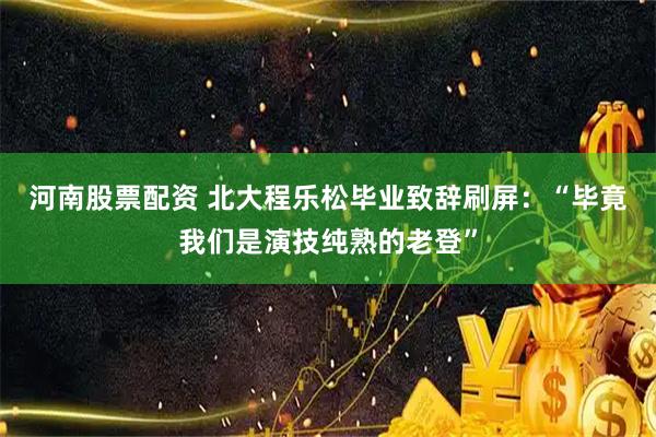 河南股票配资 北大程乐松毕业致辞刷屏：“毕竟我们是演技纯熟的老登”