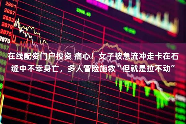 在线配资门户投资 痛心！女子被急流冲走卡在石缝中不幸身亡，多人冒险施救“但就是拉不动”