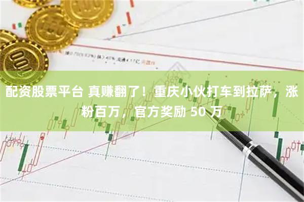 配资股票平台 真赚翻了！重庆小伙打车到拉萨，涨粉百万，官方奖励 50 万